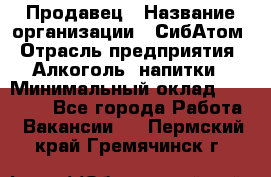 Продавец › Название организации ­ СибАтом › Отрасль предприятия ­ Алкоголь, напитки › Минимальный оклад ­ 16 000 - Все города Работа » Вакансии   . Пермский край,Гремячинск г.